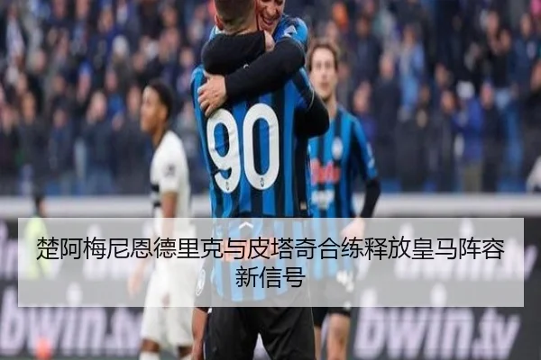 楚阿梅尼恩德里克与皮塔奇合练释放皇马阵容新信号